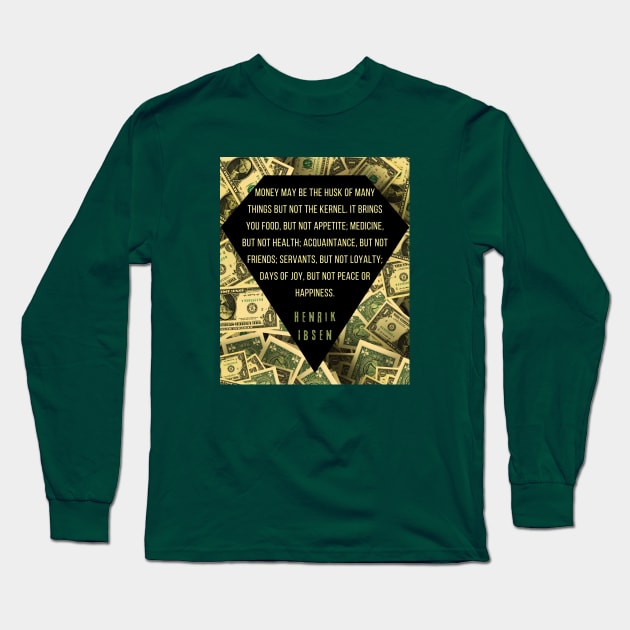 Henrik Ibsen quote: “Money may be the husk of many things, but not the kernel. It brings you food, but not appetite; medicine, but not health; acquaintances, but not friends; servants, but not loyalty; days of joy, but not peace or happiness.” Long Sleeve T-Shirt by artbleed